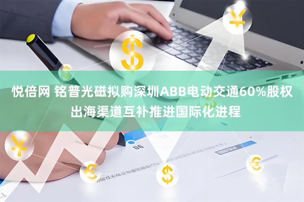 悦倍网 铭普光磁拟购深圳ABB电动交通60%股权  出海渠道互补推进国际化进程