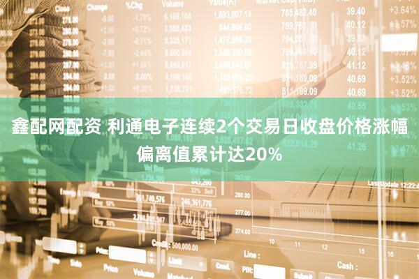 鑫配网配资 利通电子连续2个交易日收盘价格涨幅偏离值累计达20%