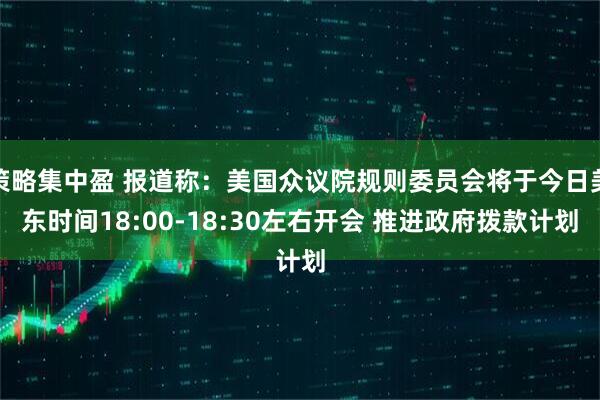 策略集中盈 报道称：美国众议院规则委员会将于今日美东时间18:00-18:30左右开会 推进政府拨款计划